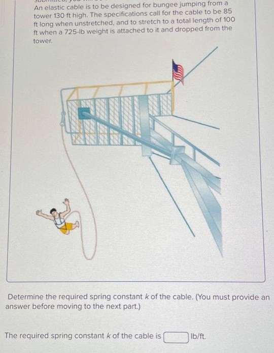 An elastic cable is to be designed for bungee jumping from a tower 130 ft high. The specifications call for the cable to be 85 ft long when unstretched, and to stretch to a total length of 100 ft when a 725−lb weight is attached to it and dropped from the tower. Determine the required spring constant k of the cable. (You must provide an answer before moving to the next part.) The required spring constant k of the cable is lb/ft.