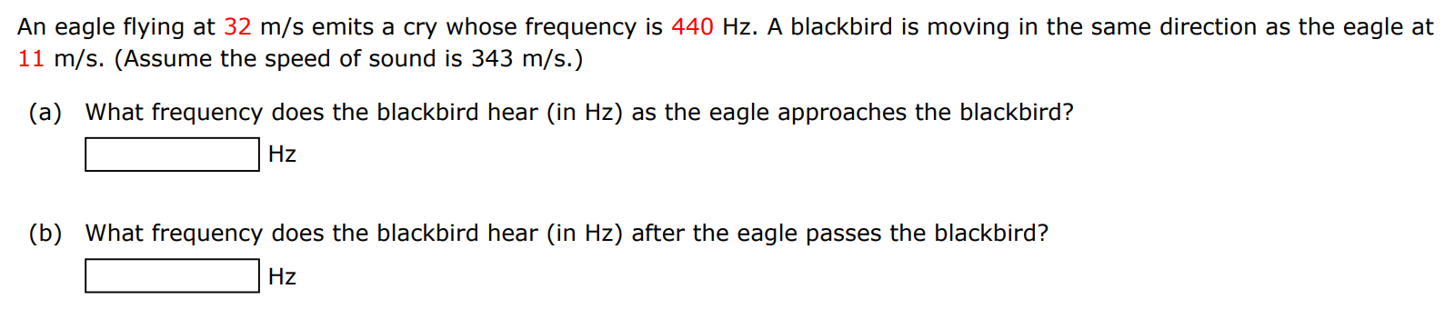 An eagle flying at 32 m/s emits a cry whose frequency is 440 Hz. A blackbird is moving in the same direction as the eagle at 11 m/s. (Assume the speed of sound is 343 m/s.) (a) What frequency does the blackbird hear (in Hz ) as the eagle approaches the blackbird? Hz (b) What frequency does the blackbird hear (in Hz ) after the eagle passes the blackbird? Hz 