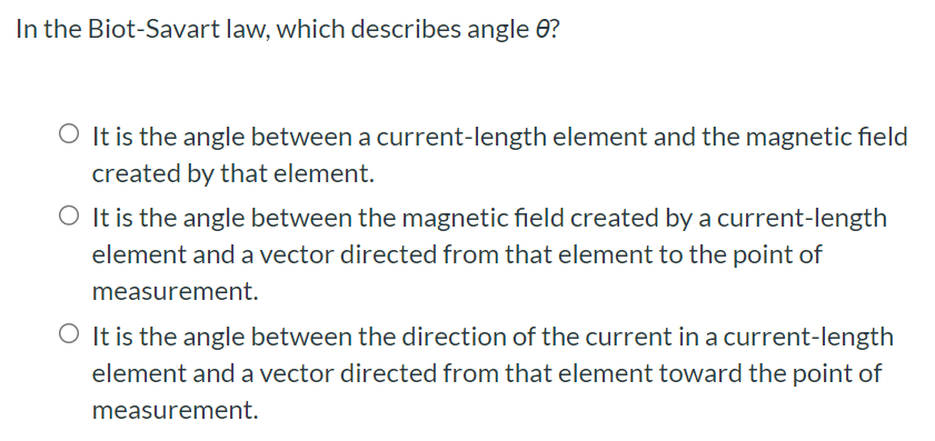 In the Biot-Savart law, which describes angle θ? It is the angle between a current-length element and the magnetic field created by that element. It is the angle between the magnetic field created by a current-length element and a vector directed from that element to the point of measurement. It is the angle between the direction of the current in a current-length element and a vector directed from that element toward the point of measurement.