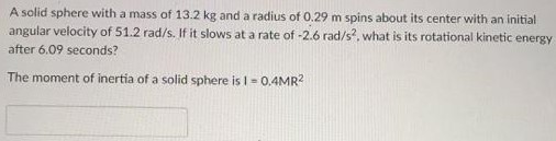 A solid sphere with a mass of 13.2 kg and a radius of 0.29 m spins about its center with an initial angular velocity of 51.2 rad/s. If it slows at a rate of −2.6 rad/s2. what is its rotational kinetic energy after 6.09 seconds? The moment of inertia of a solid sphere is I = 0.4 MR2