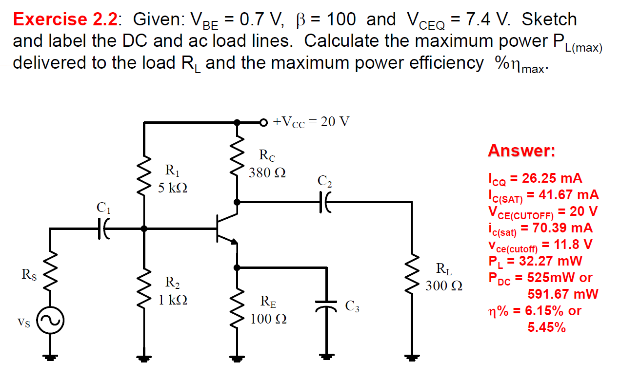 Exercise 2.2: Given: VBE = 0.7 V, β = 100 and VCEQ = 7.4 V. Sketch and label the DC and ac load lines. Calculate the maximum power PL(max) delivered to the load RL and the maximum power efficiency %ηmax. Answer: ICQ = 26.25 mA IC( SAT) = 41.67 mA VCE(CUTOFF) = 20 V ic(sat) = 70.39 mA Vce(cutoff) = 11.8 V PL = 32.27 mW PDC = 525 mW or 591.67 mW η% = 6.15% or 5.45%