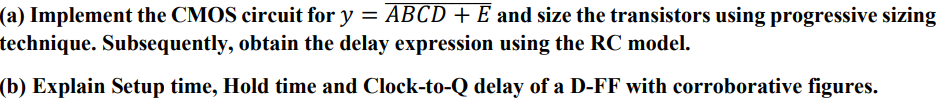 (a) Implement the CMOS circuit for y = ABCD+E¯ and size the transistors using progressive sizing technique. Subsequently, obtain the delay expression using the RC model. (b) Explain Setup time, Hold time and Clock-to-Q delay of a D-FF with corroborative figures.