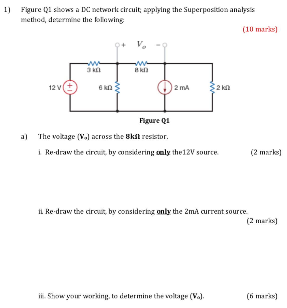 Figure Q1 shows a DC network circuit; applying the Superposition analysis method, determine the following: (10 marks) Figure Q1 a) The voltage (Vo) across the 8 kΩ resistor. i. Re-draw the circuit, by considering only the 12 V source. (2 marks) ii. Re-draw the circuit, by considering only the 2 mA current source. (2 marks) iii. Show your working, to determine the voltage (Vo). (6 marks)