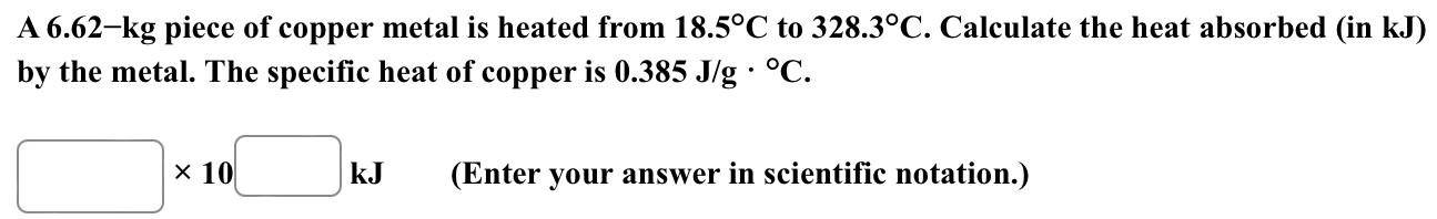 A 6.62−kg piece of copper metal is heated from 18.5∘C to 328.3∘C. Calculate the heat absorbed (in kJ) by the metal. The specific heat of copper is 0.385 J/g⋅∘C. kJ (Enter your answer in scientific notation.)