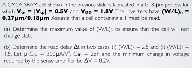 A CMOS SRAM cell shown in the previous slide is fabricated in a 0.18−μm process for which Vtn = |Vtp| = 0.5 V and VDD = I. 8 V. The inverters have (W/L)n = 0.27 μm/0.18 μm. Assume that a cell containing a I must be read. (a) Determine the maximum value of (W/L)5 to ensure that the cell will not change state. (b) Determine the read delay Δt in two cases: (i) (W/L)5 = 2.5 and (i) (W/L)5 = 1.5. Let μnCox = 300 μA/V2, CB, = 2 pF, and the minimum change in voltage required by the sense amplifier be ΔV = 0.2 V.