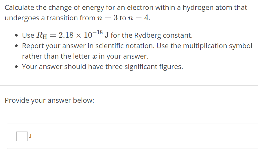 Calculate the change of energy for an electron within a hydrogen atom that undergoes a transition from n = 3 to n = 4. Use RH = 2.18 × 10 −18 J for the Rydberg constant. Report your answer in scientific notation. Use the multiplication symbol rather than the letter x in your answer. Your answer should have three significant figures. Provide your answer below: J 