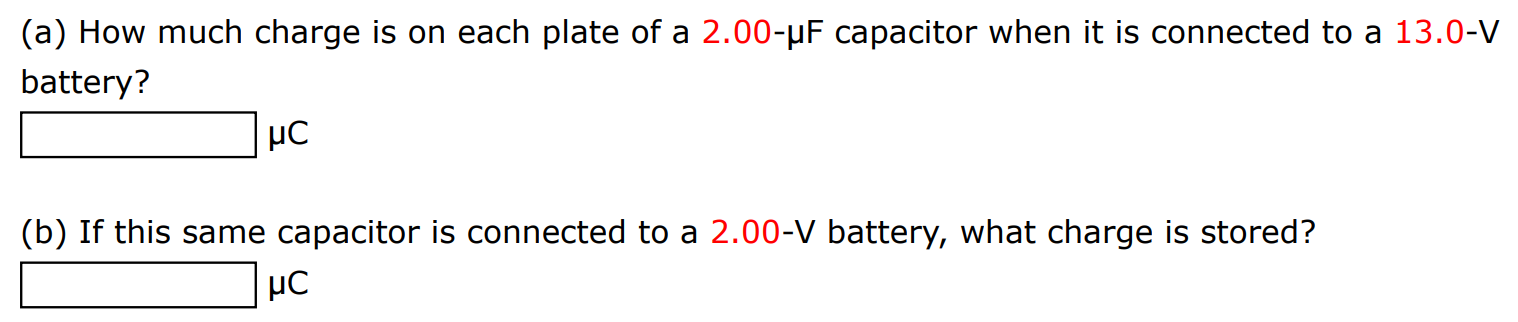 (a) How much charge is on each plate of a 2.00−μF capacitor when it is connected to a 13.0−V battery? μC (b) If this same capacitor is connected to a 2.00−V battery, what charge is stored? μC 