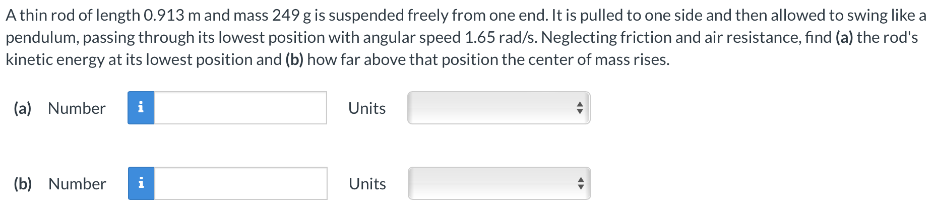 A thin rod of length 0.913 m and mass 249 g is suspended freely from one end. It is pulled to one side and then allowed to swing like a pendulum, passing through its lowest position with angular speed 1.65 rad/s. Neglecting friction and air resistance, find (a) the rod's kinetic energy at its lowest position and (b) how far above that position the center of mass rises. (a) Number Units (b) Number Units