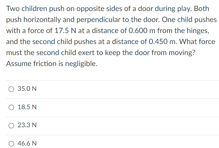 Two children push on opposite sides of a door during play. Both push horizontally and perpendicular to the door. One child pushes with a force of 17.5 N at a distance of 0.600 m from the hinges, and the second child pushes at a distance of 0.450 m. What force must the second child exert to keep the door from moving? Assume friction is negligible. 35.0 N 18.5 N 23.3 N 46.6 N