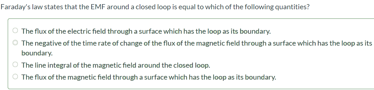 Faraday’s law states that the EMF around a closed loop is equal to which of the following quantities? The flux of the electric field through a surface which has the loop as its boundary. The negative of the time rate of change of the flux of the magnetic field through a surface which has the loop as its boundary. The line integral of the magnetic field around the closed loop. The flux of the magnetic field through a surface which has the loop as its boundary.