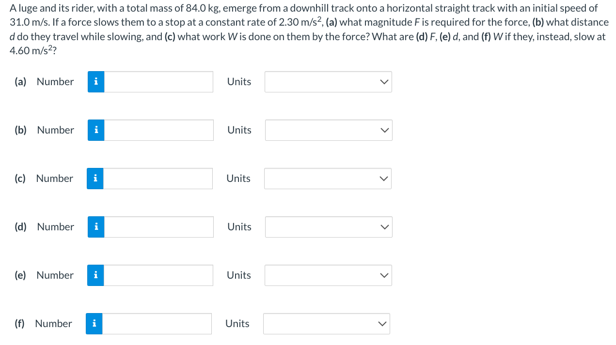 A luge and its rider, with a total mass of 84.0 kg , emerge from a downhill track onto a horizontal straight track with an initial speed of 31.0 m/s. If a force slows them to a stop at a constant rate of 2.30 m/s2, (a) what magnitude F is required for the force, (b) what distance d do they travel while slowing, and (c) what work W is done on them by the force? What are (d) F, (e) d, and (f) W if they, instead, slow at 4.60 m/s2? (a) Number Units (b) Number Units (c) Number Units (d) Number Units (e) Number (f) Number Units