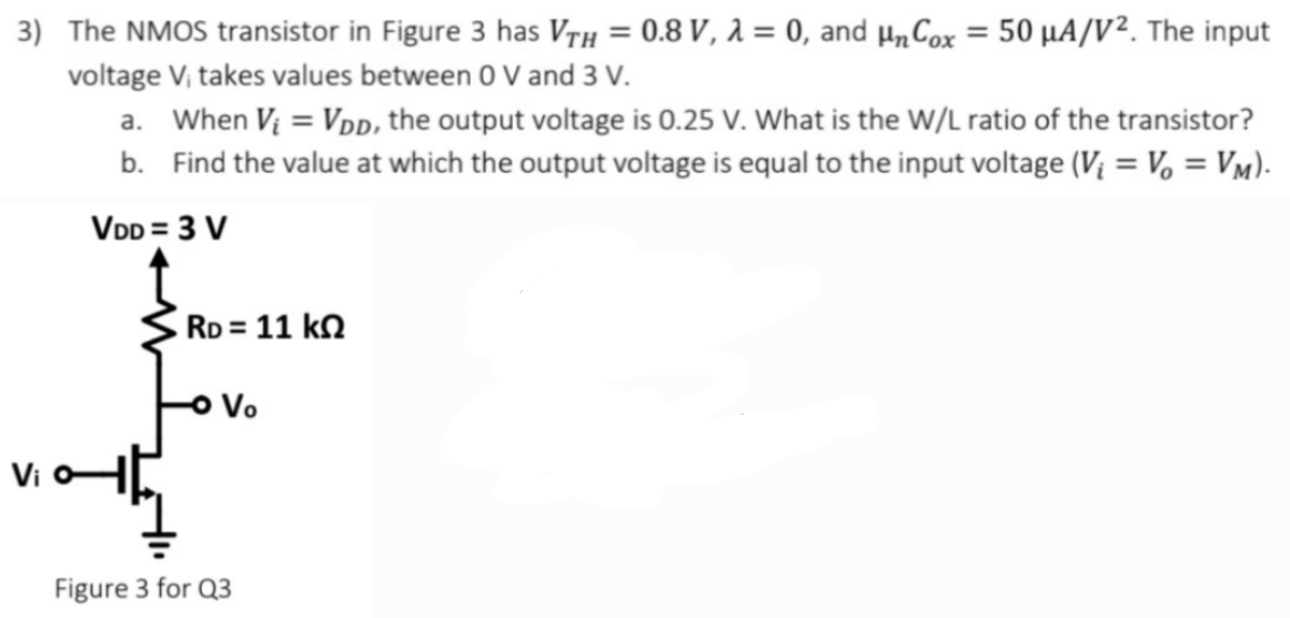 The NMOS transistor in Figure 3 has VTH = 0.8 V, λ = 0, and μnCox = 50 μA/V2. The input voltage Vi takes values between 0 V and 3 V. a. When Vi = VDD, the output voltage is 0.25 V. What is the W/L ratio of the transistor? b. Find the value at which the output voltage is equal to the input voltage (Vi = Vo = VM). Figure 3 for Q3