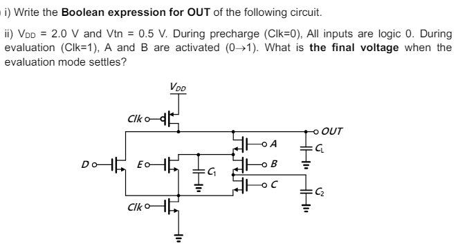 i) Write the Boolean expression for OUT of the following circuit. ii) VDD = 2.0 V and Vtn = 0.5 V. During precharge (Clk=0), All inputs are logic 0. During evaluation (Clk=1), A and B are activated (0→1). What is the final voltage when the evaluation mode settles?