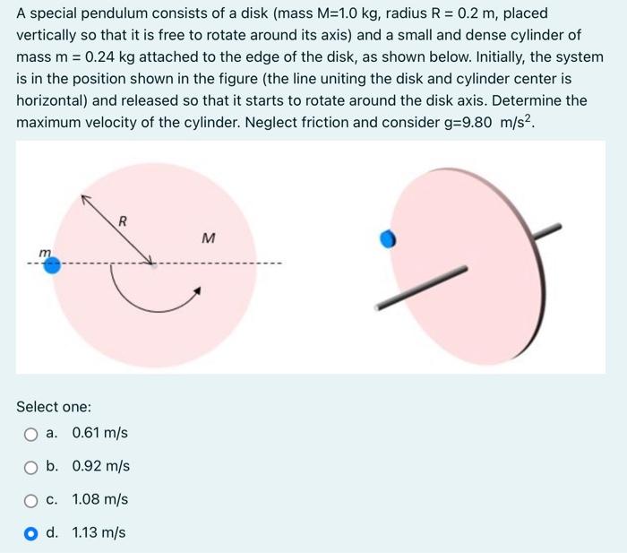 A special pendulum consists of a disk (mass M = 1.0 kg, radius R = 0.2 m, placed vertically so that it is free to rotate around its axis) and a small and dense cylinder of mass m = 0.24 kg attached to the edge of the disk, as shown below. Initially, the system is in the position shown in the figure (the line uniting the disk and cylinder center is horizontal) and released so that it starts to rotate around the disk axis. Determine the maximum velocity of the cylinder. Neglect friction and consider g = 9.80 m/s2. Select one: a. 0.61 m/s b. 0.92 m/s c. 1.08 m/s d. 1.13 m/s