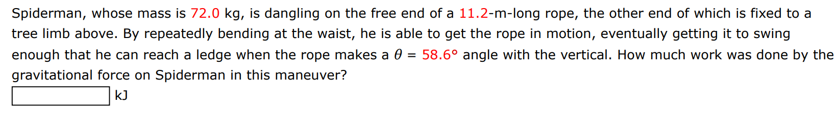 Spiderman, whose mass is 72.0 kg, is dangling on the free end of a 11.2-m-long rope, the other end of which is fixed to a tree limb above. By repeatedly bending at the waist, he is able to get the rope in motion, eventually getting it to swing enough that he can reach a ledge when the rope makes a θ = 58.6∘ angle with the vertical. How much work was done by the gravitational force on Spiderman in this maneuver? kJ 