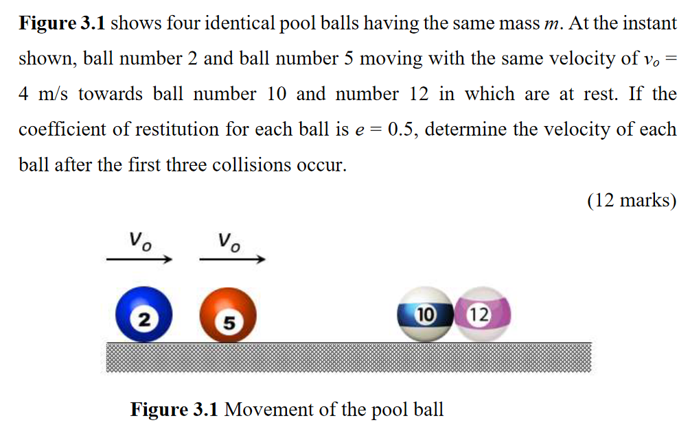 Figure 3.1 shows four identical pool balls having the same mass m. At the instant shown, ball number 2 and ball number 5 moving with the same velocity of vo = 4 m/s towards ball number 10 and number 12 in which are at rest. If the coefficient of restitution for each ball is e = 0.5, determine the velocity of each ball after the first three collisions occur. (12 marks) Figure 3.1 Movement of the pool ball