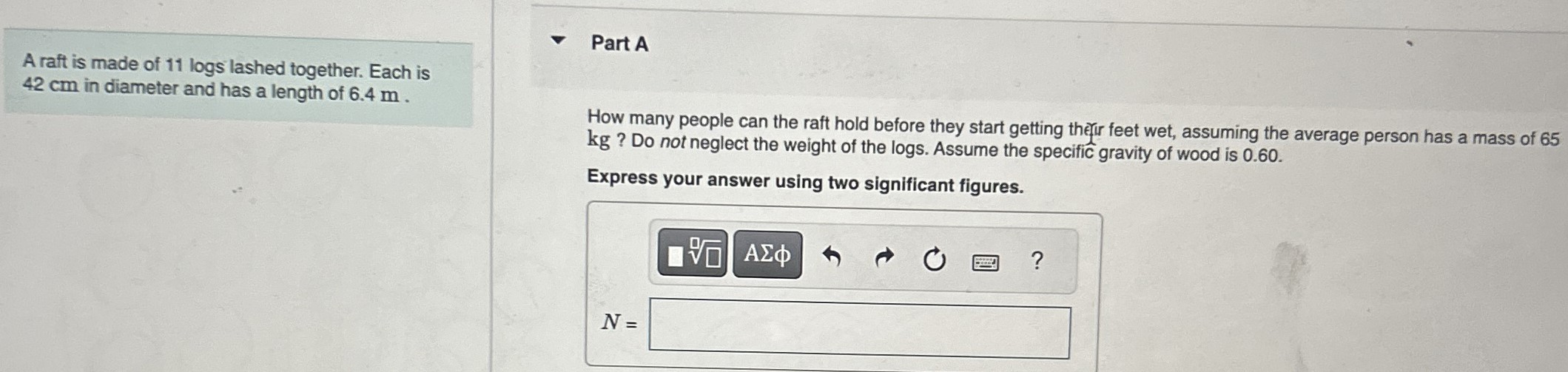 A raft is made of 11 logs lashed together. Each is 42 cm in diameter and has a length of 6.4 m. Part A How many people can the raft hold before they start getting thefir feet wet, assuming the average person has a mass of 65 kg? Do not neglect the weight of the logs. Assume the specific gravity of wood is 0.60. Express your answer using two significant figures. N =