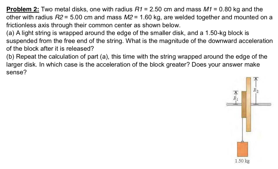 Two metal disks, one with radius R1 = 2.50 cm and mass M1 = 0.80 kg and the other with radius R2 = 5.00 cm and mass M2 = 1.60 kg, are welded together and mounted on a frictionless axis through their common center as shown below. (a) A light string is wrapped around the edge of the smaller disk, and a 1.50−kg block is suspended from the free end of the string. What is the magnitude of the downward acceleration of the block after it is released? (b) Repeat the calculation of part (a), this time with the string wrapped around the edge of the larger disk. In which case is the acceleration of the block greater? Does your answer make sense?