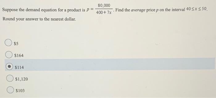 Suppose the demand equation for a product is p = 80,000 400+7x. Find the average price p on the interval 40 ≤ x ≤ 50. Round your answer to the nearest dollar. $5 $164 $114 $1,120 $103