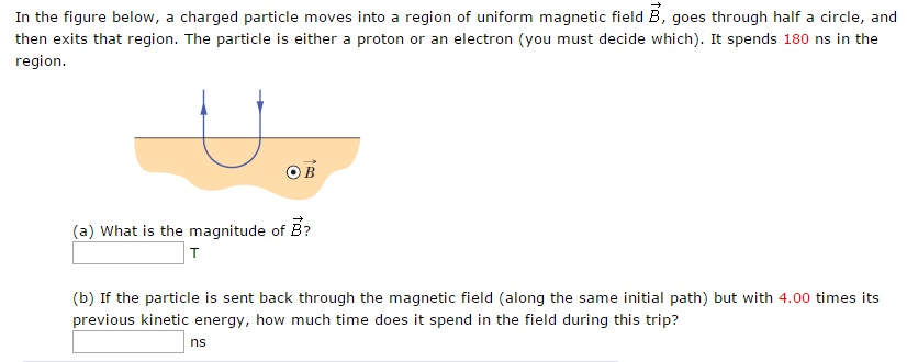 In the figure below, a charged particle moves into a region of uniform magnetic field B→, goes through half a circle, and then exits that region. The particle is either a proton or an electron (you must decide which). It spends 180 ns in the region. (a) What is the magnitude of B→? T (b) If the particle is sent back through the magnetic field (along the same initial path) but with 4.00 times its previous kinetic energy, how much time does it spend in the field during this trip? ns