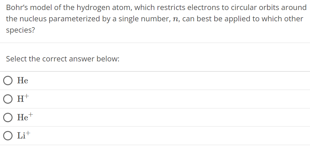 Bohr's model of the hydrogen atom, which restricts electrons to circular orbits around the nucleus parameterized by a single number, n, can best be applied to which other species? Select the correct answer below: He H+ He+ Li+ 