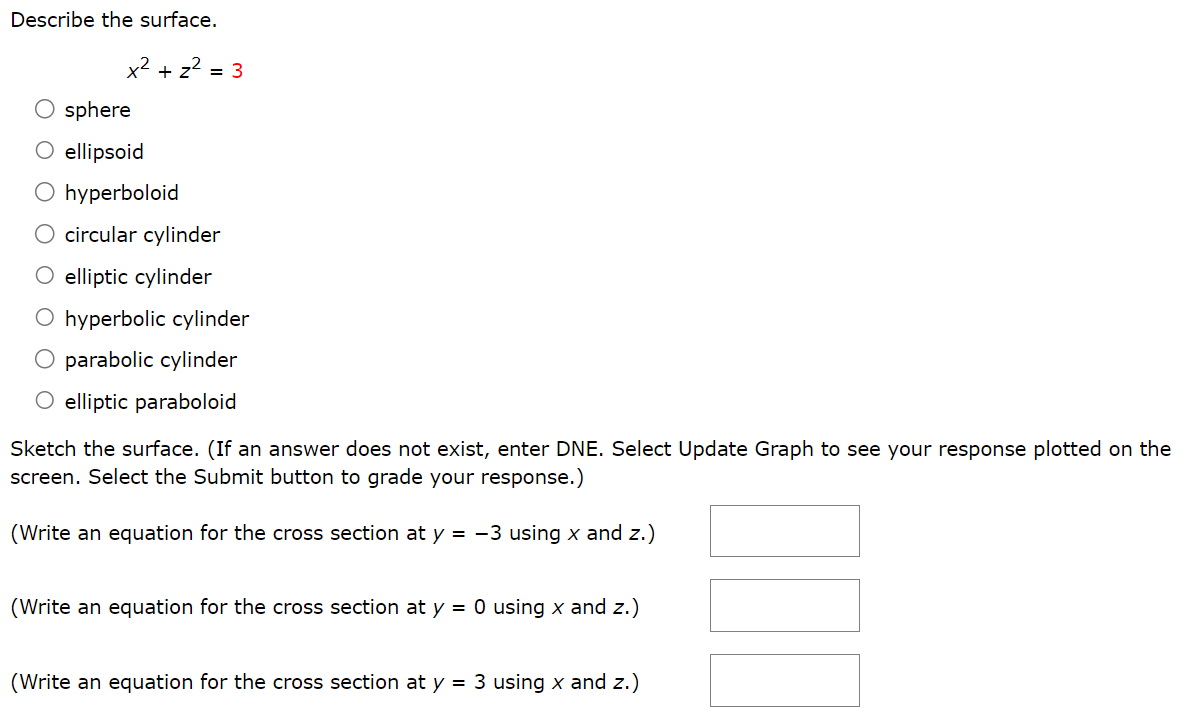 Describe the surface. x2 + z2 = 3 sphere ellipsoid hyperboloid circular cylinder elliptic cylinder hyperbolic cylinder parabolic cylinder elliptic paraboloid Sketch the surface. (If an answer does not exist, enter DNE. Select Update Graph to see your response plotted on the screen. Select the Submit button to grade your response.) (Write an equation for the cross section at y = −3 using x and z.) (Write an equation for the cross section at y = 0 using x and z.) (Write an equation for the cross section at y = 3 using x and z.)