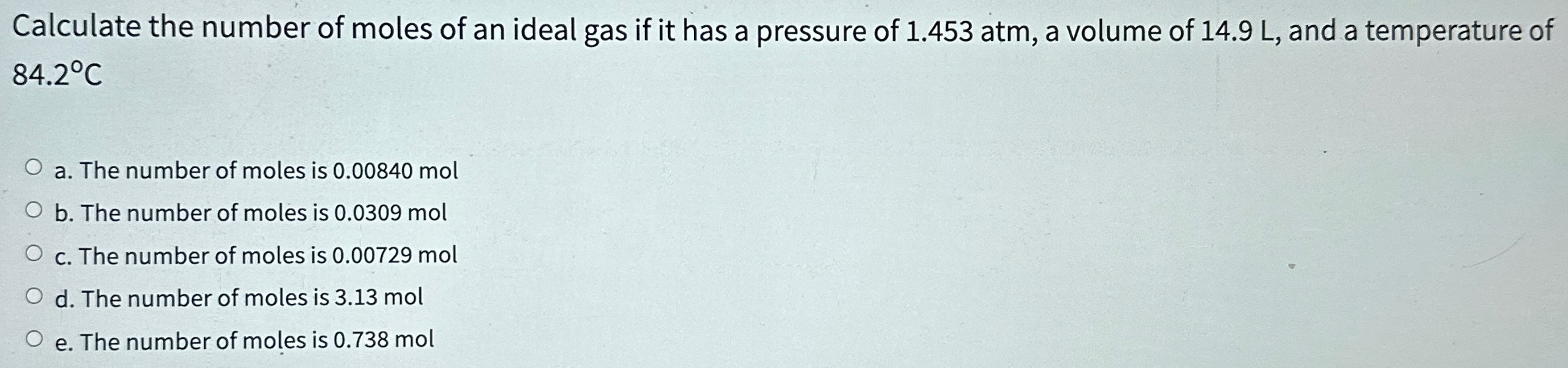 Calculate the number of moles of an ideal gas if it has a pressure of 1.453 atm, a volume of 14.9 L, and a temperature of 84.2∘C a. The number of moles is 0.00840 mol b. The number of moles is 0.0309 mol c. The number of moles is 0.00729 mol d. The number of moles is 3.13 mol e. The number of moles is 0.738 mol