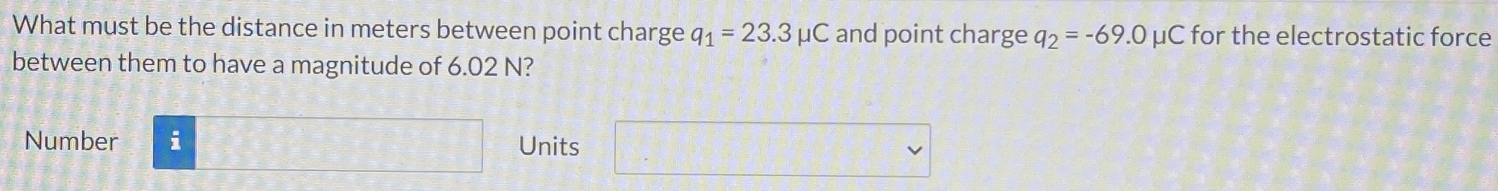 What must be the distance in meters between point charge q1 = 23.3 μC and point charge q2 = −69.0 μC for the electrostatic force between them to have a magnitude of 6.02 N? Number Units