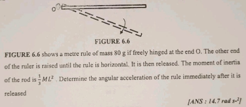 FIGURE 6.6 shows a metre rule of mass 80 g if freely hinged at the end O. The other end of the ruler is raised until the rule is horizontal. It is then released. The moment of inertia of the rod is 13 ML2. Determine the angular acceleration of the rule immediately after it is released [ANS:14.7 rads-2]