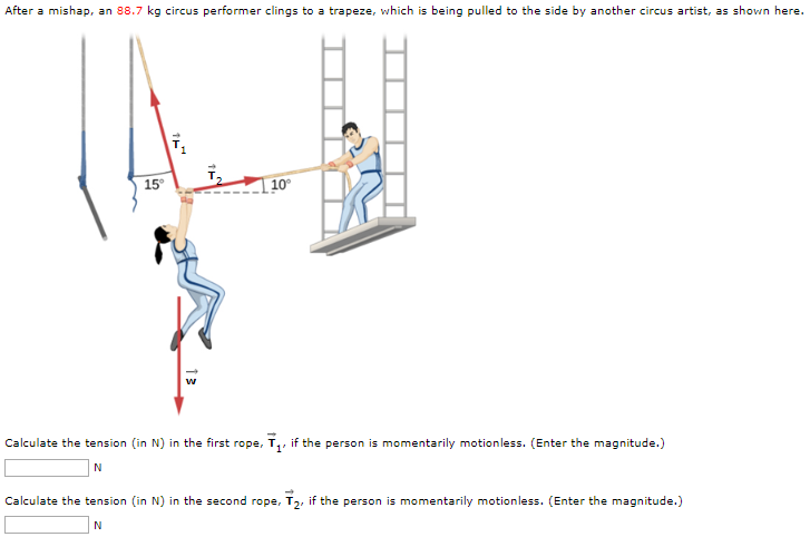 After a mishap, an 88.7 kg circus performer clings to a trapeze, which is being pulled to the side by another circus artist, as shown here. Calculate the tension (in N) in the first rope, T→1, if the person is momentarily motionless. (Enter the magnitude.) N Calculate the tension (in N) in the second rope, T→2, if the person is momentarily motionless. (Enter the magnitude.) N