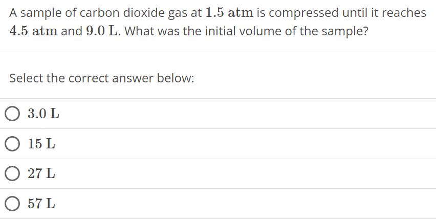 A sample of carbon dioxide gas at 1.5 atm is compressed until it reaches 4.5 atm and 9.0 L. What was the initial volume of the sample? Select the correct answer below: 3.0 L 15 L 27 L 57 L 