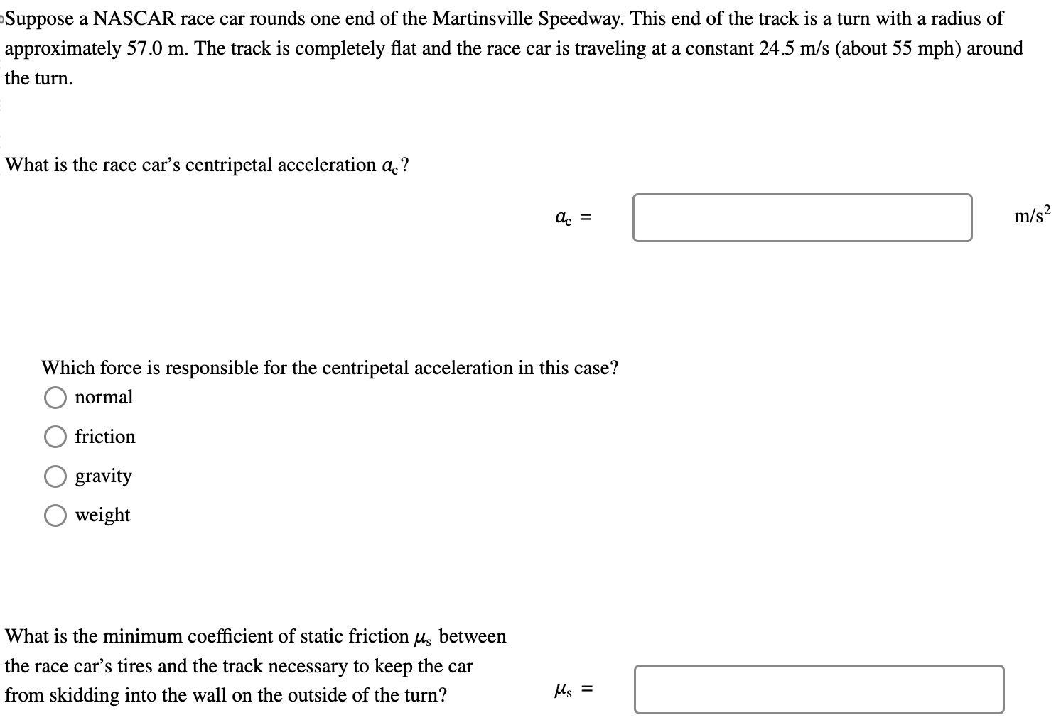 Suppose a NASCAR race car rounds one end of the Martinsville Speedway. This end of the track is a turn with a radius of approximately 57.0 m. The track is completely flat and the race car is traveling at a constant 24.5 m/s (about 55 mph) around the turn. What is the race car's centripetal acceleration ac? ac = m/s2 Which force is responsible for the centripetal acceleration in this case? normal friction gravity weight What is the minimum coefficient of static friction μs between the race car's tires and the track necessary to keep the car from skidding into the wall on the outside of the turn? μs =