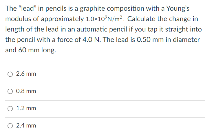 The "lead" in pencils is a graphite composition with a Young's modulus of approximately 1.0×10 9 N/m2. Calculate the change in length of the lead in an automatic pencil if you tap it straight into the pencil with a force of 4.0 N. The lead is 0.50 mm in diameter and 60 mm long. 2.6 mm 0.8 mm 1.2 mm 2.4 mm