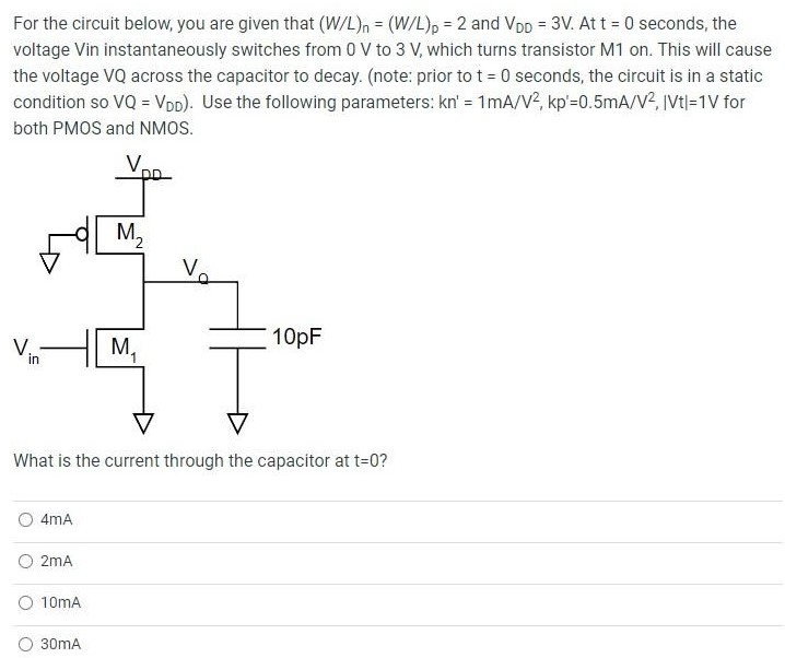 For the circuit below, you are given that (W/L)n = (W/L)p = 2 and VDD = 3 V. At t = 0 seconds, the voltage Vin instantaneously switches from 0 V to 3 V, which turns transistor M1 on. This will cause the voltage VQ across the capacitor to decay. (note: prior to t = 0 seconds, the circuit is in a static condition so VQ = VDD). Use the following parameters: kn′ = 1 mA/V2, kp′ = 0.5 mA/V2, |Vt| = 1 V for both PMOS and NMOS. What is the current through the capacitor at t = 0? 4 mA 2 mA 10 mA 30 mA In the circuit above, what is the current through the capacitor when VQ = 1.5 V? 1.875 mA 0.9375 mA 3.75 mA 7.5 mA