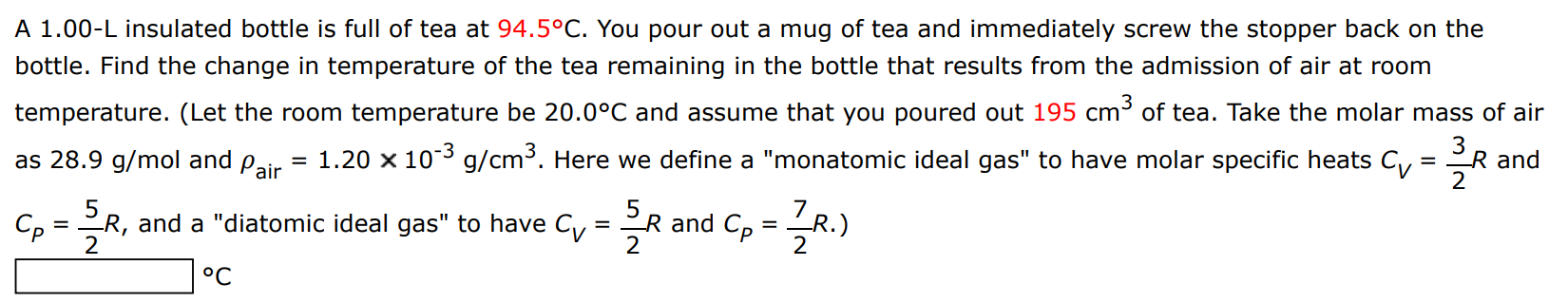 A 1.00−L insulated bottle is full of tea at 94.5∘C. You pour out a mug of tea and immediately screw the stopper back on the bottle. Find the change in temperature of the tea remaining in the bottle that results from the admission of air at room temperature. (Let the room temperature be 20.0∘C and assume that you poured out 195 cm3 of tea. Take the molar mass of air as 28.9 g/mol and ρair = 1.20×10−3 g/cm3. Here we define a "monatomic ideal gas" to have molar specific heats CV = 32 R and CP = 52 R, and a "diatomic ideal gas" to have CV = 52 R and CP = 72 R.) ∘C 