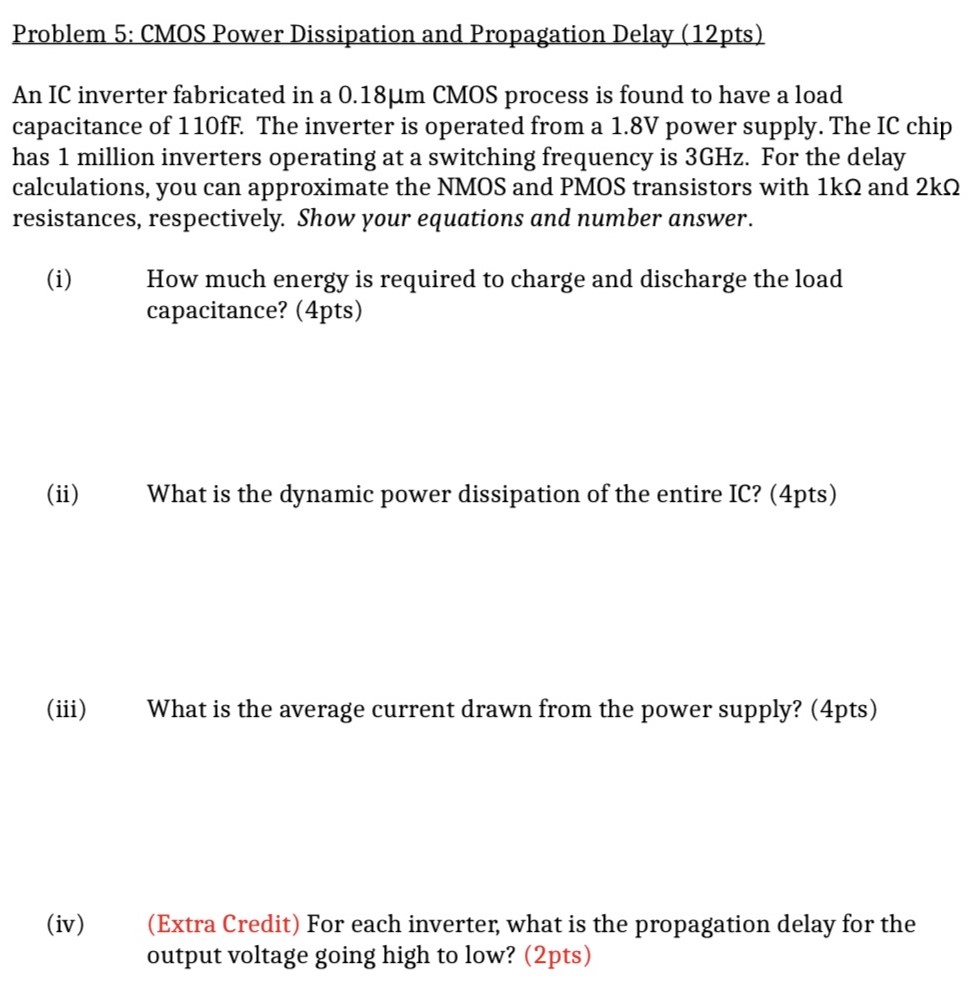 Problem 5: CMOS Power Dissipation and Propagation Delay (12pts) An IC inverter fabricated in a 0.18 μm CMOS process is found to have a load capacitance of 110 fF. The inverter is operated from a 1.8 V power supply. The IC chip has 1 million inverters operating at a switching frequency is 3 GHz. For the delay calculations, you can approximate the NMOS and PMOS transistors with 1 kΩ and 2 kΩ resistances, respectively. Show your equations and number answer. (i) How much energy is required to charge and discharge the load capacitance? (4pts) (ii) What is the dynamic power dissipation of the entire IC? (4pts) (iii) What is the average current drawn from the power supply? (4pts) (iv) (Extra Credit) For each inverter, what is the propagation delay for the output voltage going high to low? (2pts)