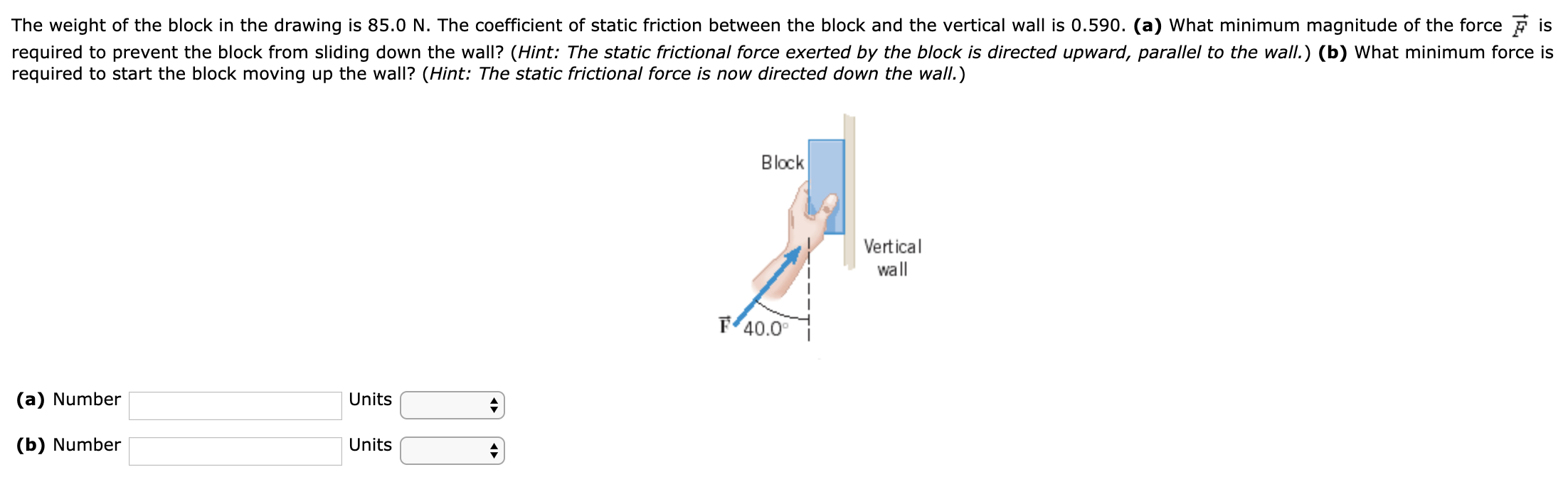 The weight of the block in the drawing is 85.0 N. The coefficient of static friction between the block and the vertical wall is 0.590. (a) What minimum magnitude of the force F→ is required to prevent the block from sliding down the wall? (Hint: The static frictional force exerted by the block is directed upward, parallel to the wall.) (b) What minimum force is required to start the block moving up the wall? (Hint: The static frictional force is now directed down the wall.) (a) Number Units (b) Number Units