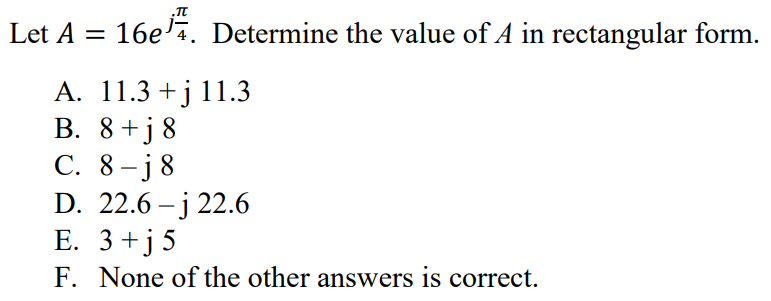 Let A = 16e jπ/4. Determine the value of A in rectangular form. A. 11.3 + j 11.3 B. 8 + j 8 C. 8 – j 8 D. 22.6 – j 22.6 E. 3 + j 5 F. None of the other answers is correct.