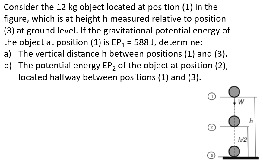 Consider the 12 kg object located at position (1) in the figure, which is at height h measured relative to position (3) at ground level. If the gravitational potential energy of the object at position (1) is EP1 = 588 J, determine: a) The vertical distance h between positions (1) and (3). b) The potential energy EP2 of the object at position (2), located halfway between positions (1) and (3).