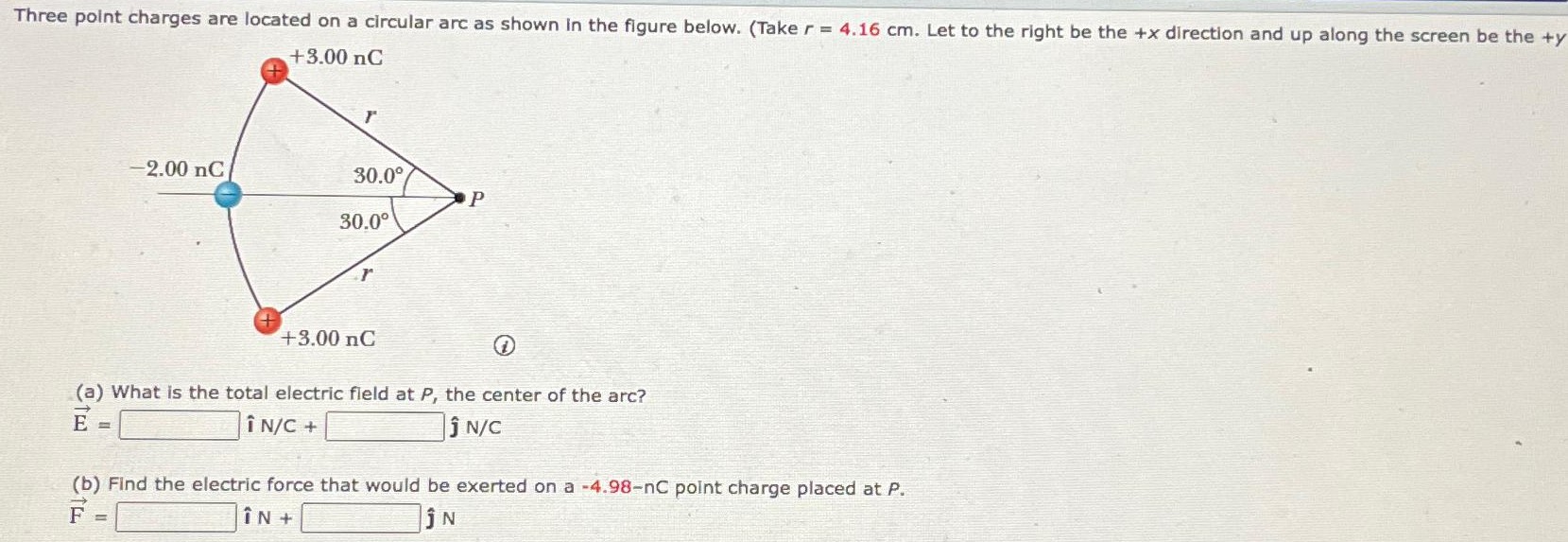 Three point charges are located on a circular arc as shown in the figure below. (Take r = 4.16 cm. Let to the right be the +x direction and up along the screen be the +y (a) What is the total electric field at P, the center of the arc? E→ = î N/C + ј N/C (b) Find the electric force that would be exerted on a −4.98−nC point charge placed at P. F→ = i^ N + j^ N