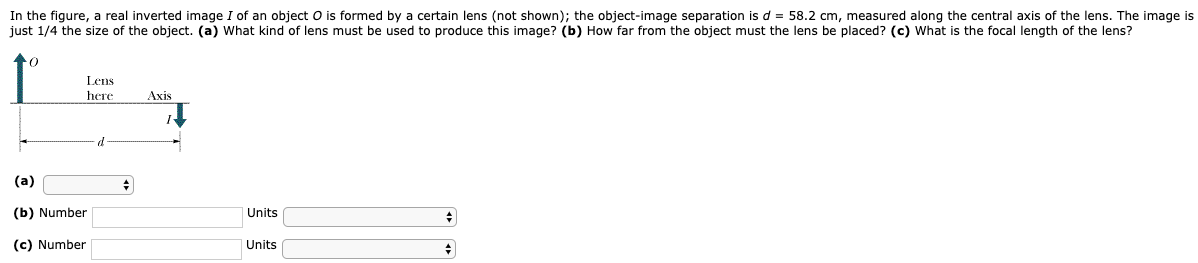 In the figure, a real inverted image I of an object O is formed by a certain lens (not shown); the object-image separation is d = 58.2 cm, measured along the central axis of the lens. The image is just 1/4 the size of the object. (a) What kind of lens must be used to produce this image? (b) How far from the object must the lens be placed? (c) What is the focal length of the lens? (a) (b) Number Units (c) Number Units