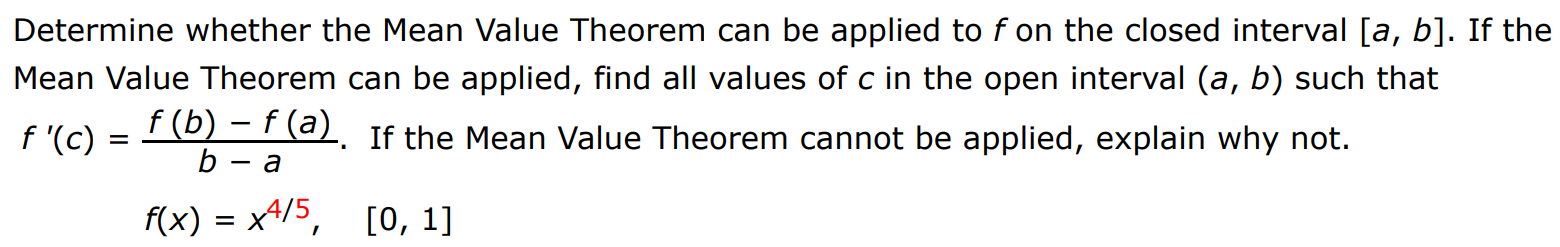 Determine whether the Mean Value Theorem can be applied to f on the closed interval [a, b]. If the Mean Value Theorem can be applied, find all values of c in the open interval (a, b) such that f′(c) = f(b) − f(a) b − a. If the Mean Value Theorem cannot be applied, explain why not. f(x) = x4/5, [0, 1]