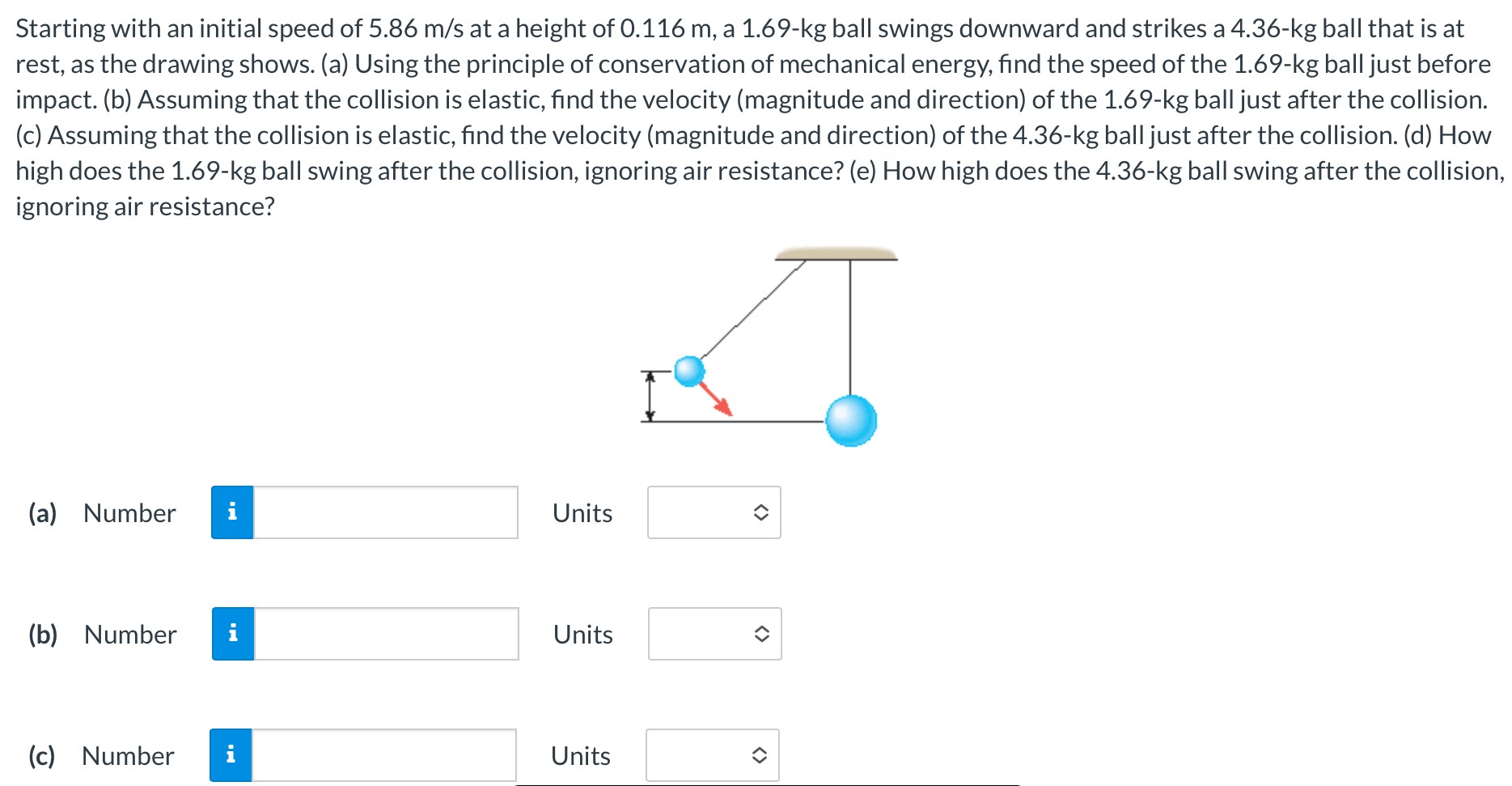 Starting with an initial speed of 5.86 m/s at a height of 0.116 m, a 1.69-kg ball swings downward and strikes a 4.36-kg ball that is at rest, as the drawing shows. (a) Using the principle of conservation of mechanical energy, find the speed of the 1.69-kg ball just before impact. (b) Assuming that the collision is elastic, find the velocity (magnitude and direction) of the 1.69-kg ball just after the collision. (c) Assuming that the collision is elastic, find the velocity (magnitude and direction) of the 4.36-kg ball just after the collision. (d) How high does the 1.69−kg ball swing after the collision, ignoring air resistance? (e) How high does the 4.36-kg ball swing after the collision, ignoring air resistance? (a) Number Units (b) Number Units (c) Number Units