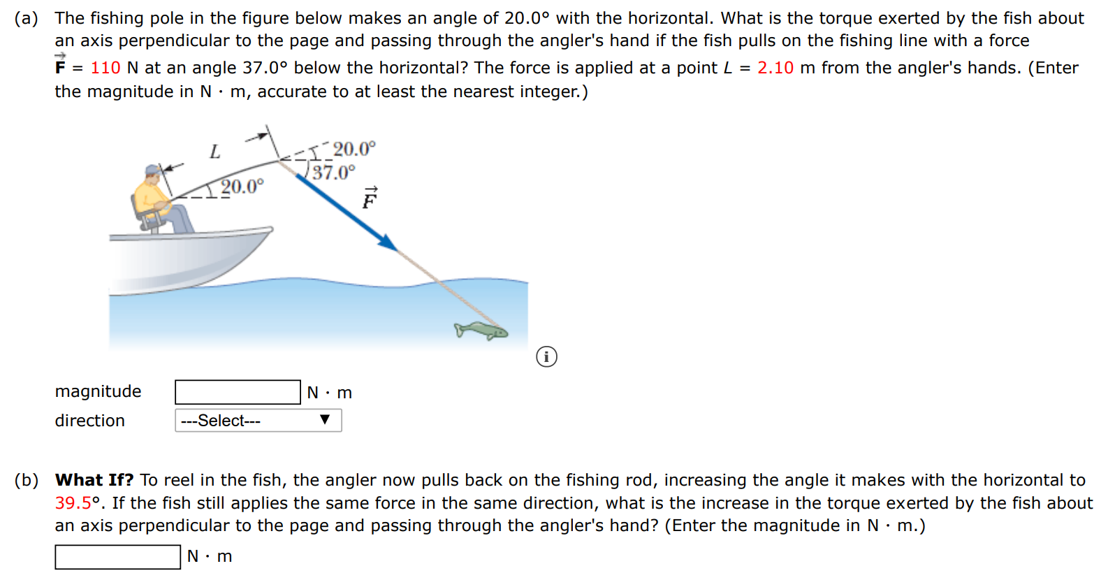 (a) The fishing pole in the figure below makes an angle of 20.0∘ with the horizontal. What is the torque exerted by the fish about an axis perpendicular to the page and passing through the angler's hand if the fish pulls on the fishing line with a force F→ = 110 N at an angle 37.0∘ below the horizontal? The force is applied at a point L = 2.10 m from the angler's hands. (Enter the magnitude in N⋅m, accurate to at least the nearest integer. ) (i) (b) What If? To reel in the fish, the angler now pulls back on the fishing rod, increasing the angle it makes with the horizontal to 39.5∘. If the fish still applies the same force in the same direction, what is the increase in the torque exerted by the fish about an axis perpendicular to the page and passing through the angler's hand? (Enter the magnitude in N⋅m.) N⋅m 