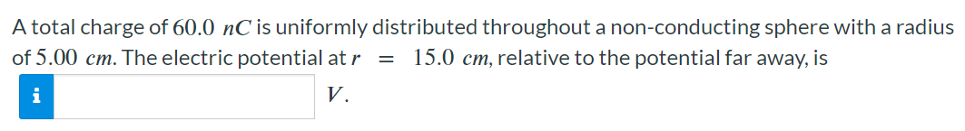 A total charge of 60.0 nC is uniformly distributed throughout a non-conducting sphere with a radius of 5.00 cm. The electric potential at r = 15.0 cm, relative to the potential far away, is V.