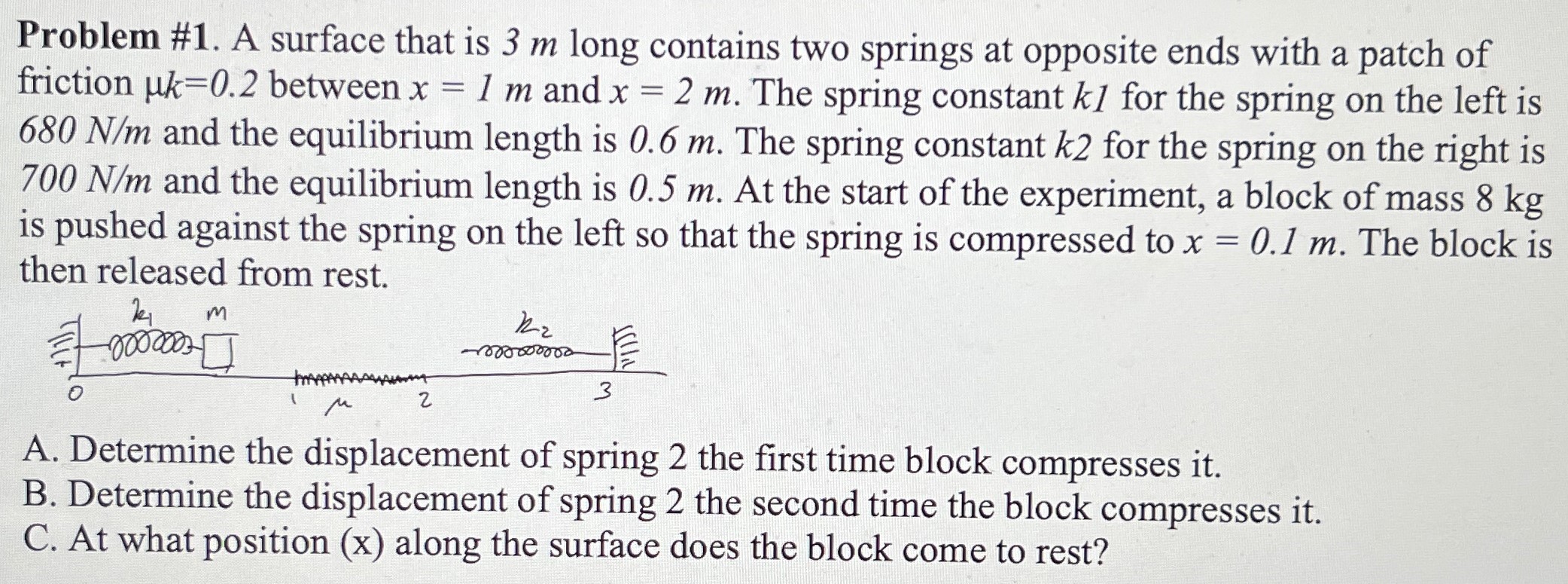 Problem #1. A surface that is 3 m long contains two springs at opposite ends with a patch of friction μk = 0.2 between x = 1 m and x = 2 m. The spring constant k1 for the spring on the left is 680 N/m and the equilibrium length is 0.6 m. The spring constant k2 for the spring on the right is 700 N/m and the equilibrium length is 0.5 m. At the start of the experiment, a block of mass 8 kg is pushed against the spring on the left so that the spring is compressed to x = 0.1 m. The block is then released from rest. A. Determine the displacement of spring 2 the first time block compresses it. B. Determine the displacement of spring 2 the second time the block compresses it. C. At what position (x) along the surface does the block come to rest?