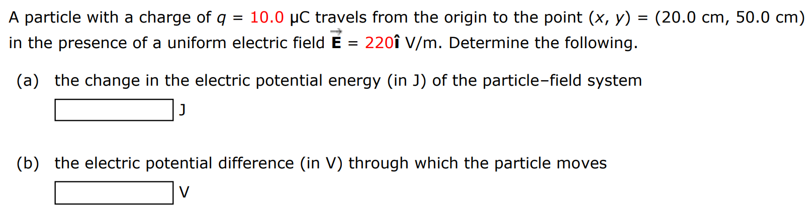 A particle with a charge of q = 10.0 μC travels from the origin to the point (x, y) = (20.0 cm, 50.0 cm) in the presence of a uniform electric field E→ = 220 i^ V/m. Determine the following. (a) the change in the electric potential energy (in J) of the particle-field system (b) the electric potential difference (in V) through which the particle moves V 