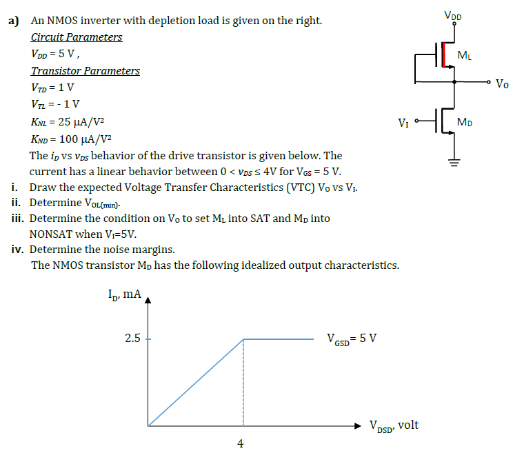 a) An NMOS inverter with depletion load is given on the right. Circuit Parameters VDD = 5 V, Transistor Parameters VTD = 1 V VTL = −1 V KNL = 25 μA/V2 KND = 100 μA/V2 The iD vs vDS behavior of the drive transistor is given below. The current has a linear behavior between 0 < vDS ≤ 4 V for VGS = 5 V. i. Draw the expected Voltage Transfer Characteristics (VTC) Vo vs VI. ii. Determine V0 L(min). iii. Determine the condition on V0 to set ML into SAT and MD into NONSAT when VI = 5 V. iv. Determine the noise margins. The NMOS transistor MD has the following idealized output characteristics. 