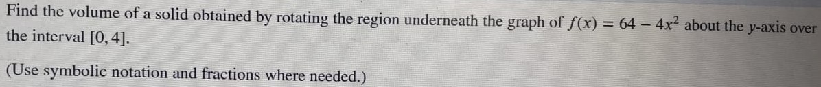 Find the volume of a solid obtained by rotating the region underneath the graph of f(x) = 64 − 4x2 about the y-axis over the interval [0, 4]. (Use symbolic notation and fractions where needed. ) 