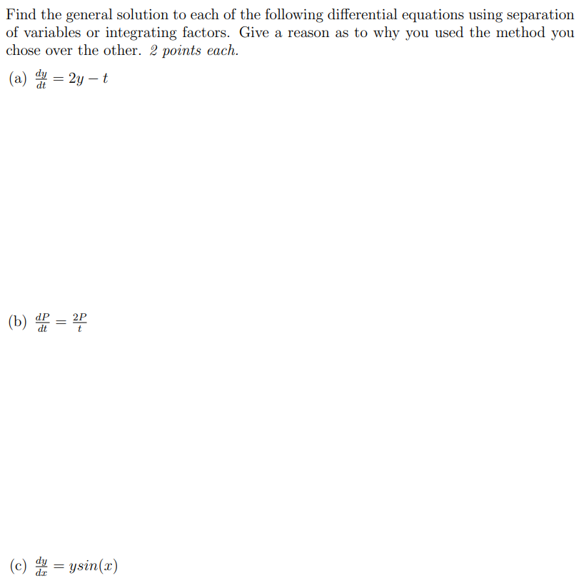 Find the general solution to each of the following differential equations using separation of variables or integrating factors. Give a reason as to why you used the method you chose over the other. 2 points each. (a) dy dt = 2y − t (b) dP dt = 2P t (c) dy dx = ysin⁡(x)